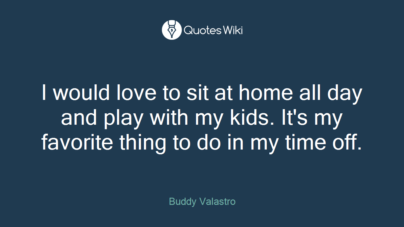 I would love to sit at home all day and play with my kids. It's my favorite thing to do in my time off.