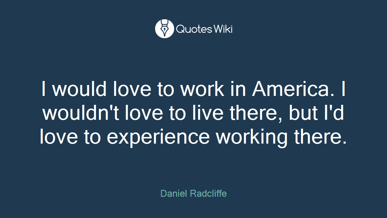 I would love to work in America. I wouldn't love to live there, but I'd love to experience working there.