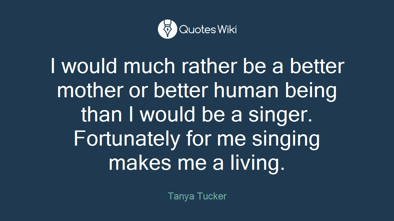 I would much rather be a better mother or better human being than I would be a singer. Fortunately for me singing makes me a living.