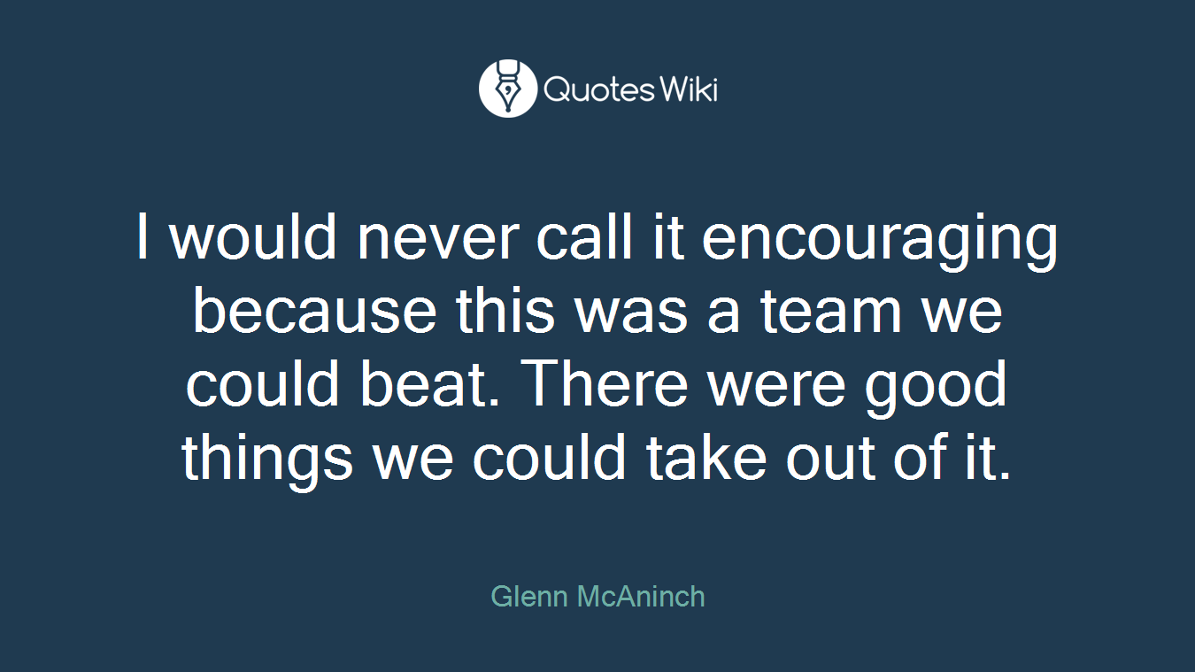 I would never call it encouraging because this was a team we could beat. There were good things we could take out of it.