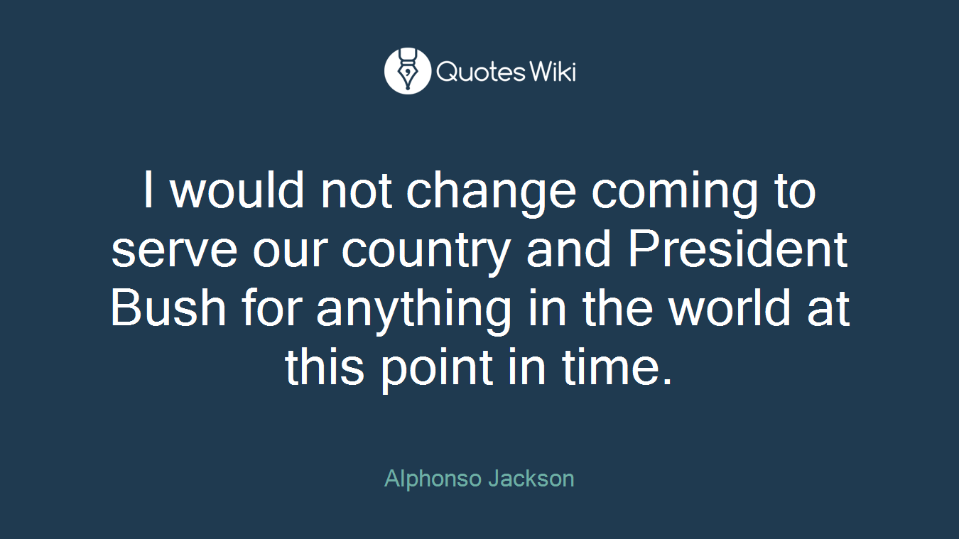 I would not change coming to serve our country and President Bush for anything in the world at this point in time.