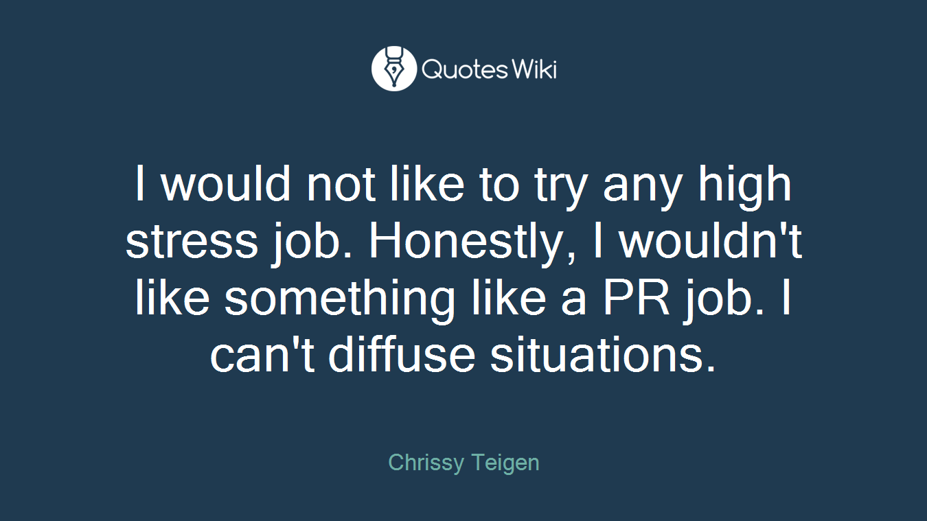 I would not like to try any high stress job. Honestly, I wouldn't like something like a PR job. I can't diffuse situations.