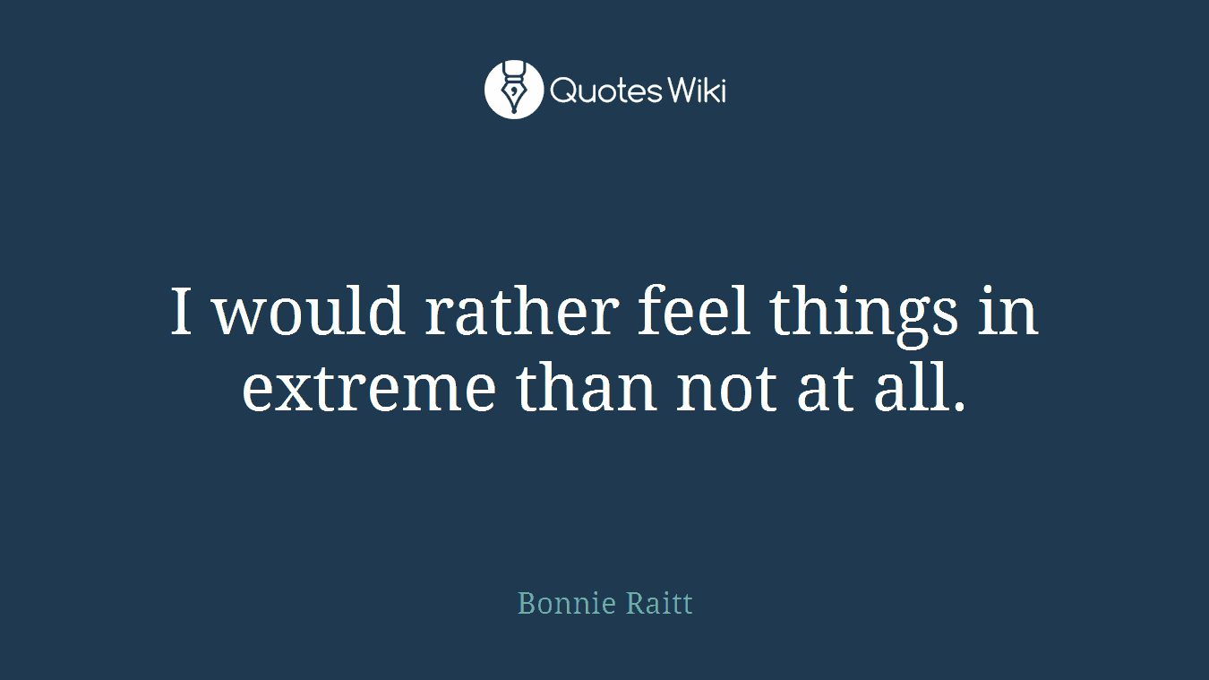 I would rather feel things in extreme than not at all.