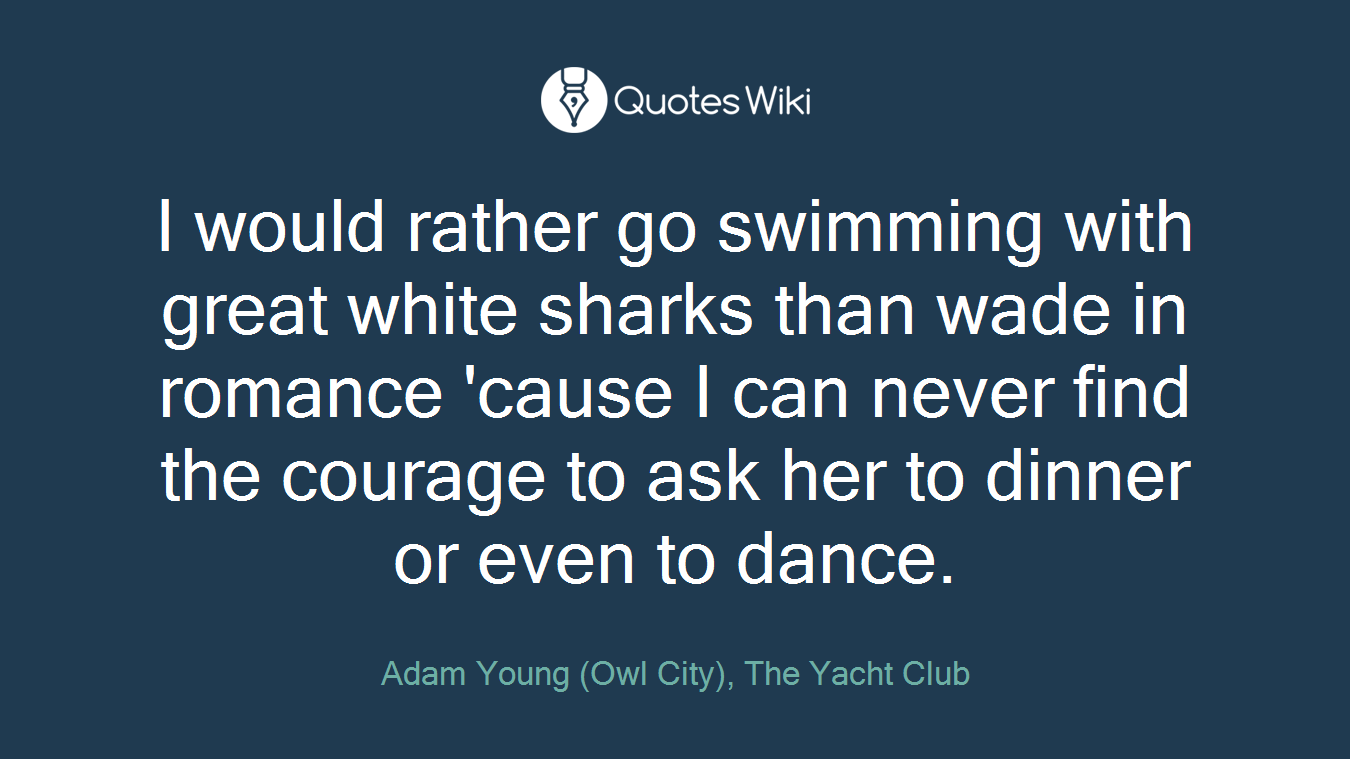 I would rather go swimming with great white sharks than wade in romance 'cause I can never find the courage to ask her to dinner or even to dance.