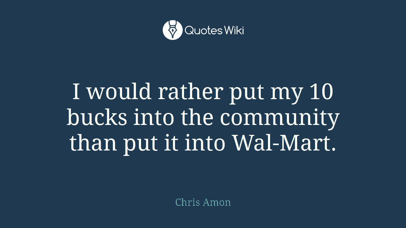 I would rather put my 10 bucks into the community than put it into Wal-Mart.