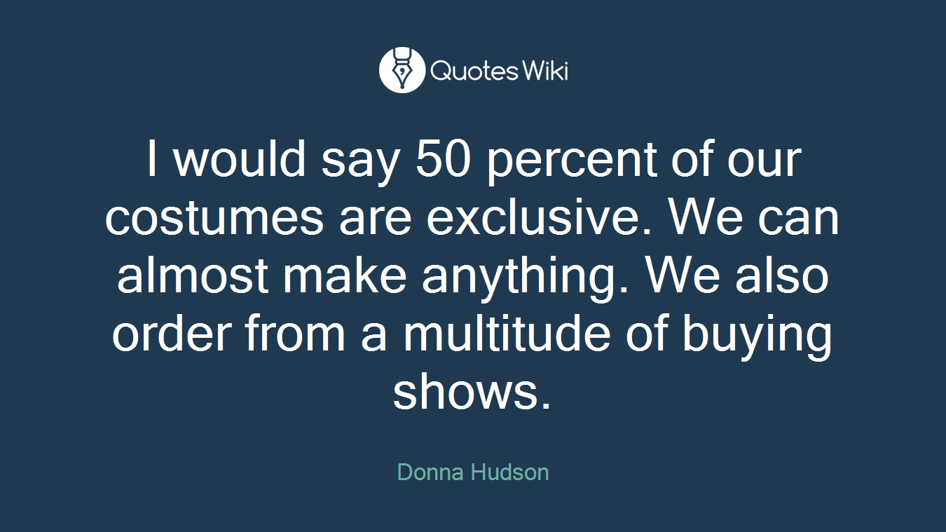 I would say 50 percent of our costumes are exclusive. We can almost make anything. We also order from a multitude of buying shows.