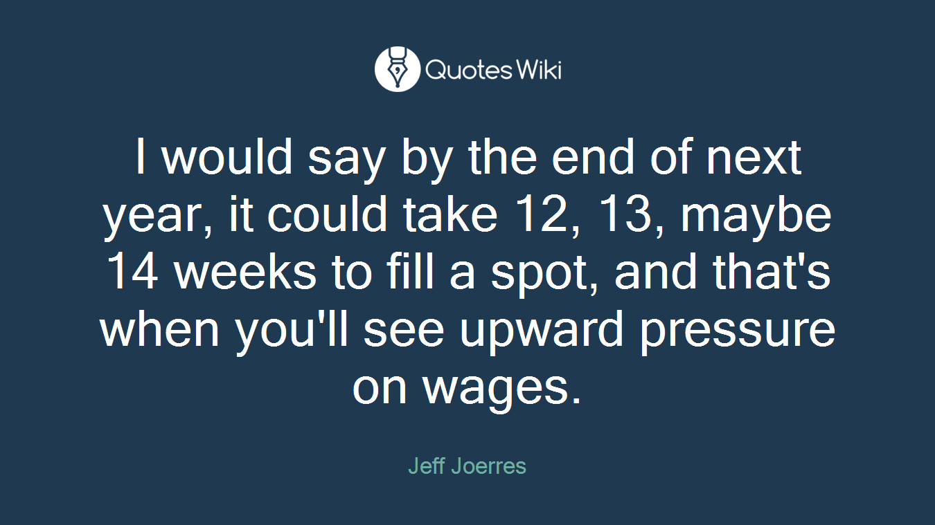 I would say by the end of next year, it could take 12, 13, maybe 14 weeks to fill a spot, and that's when you'll see upward pressure on wages.