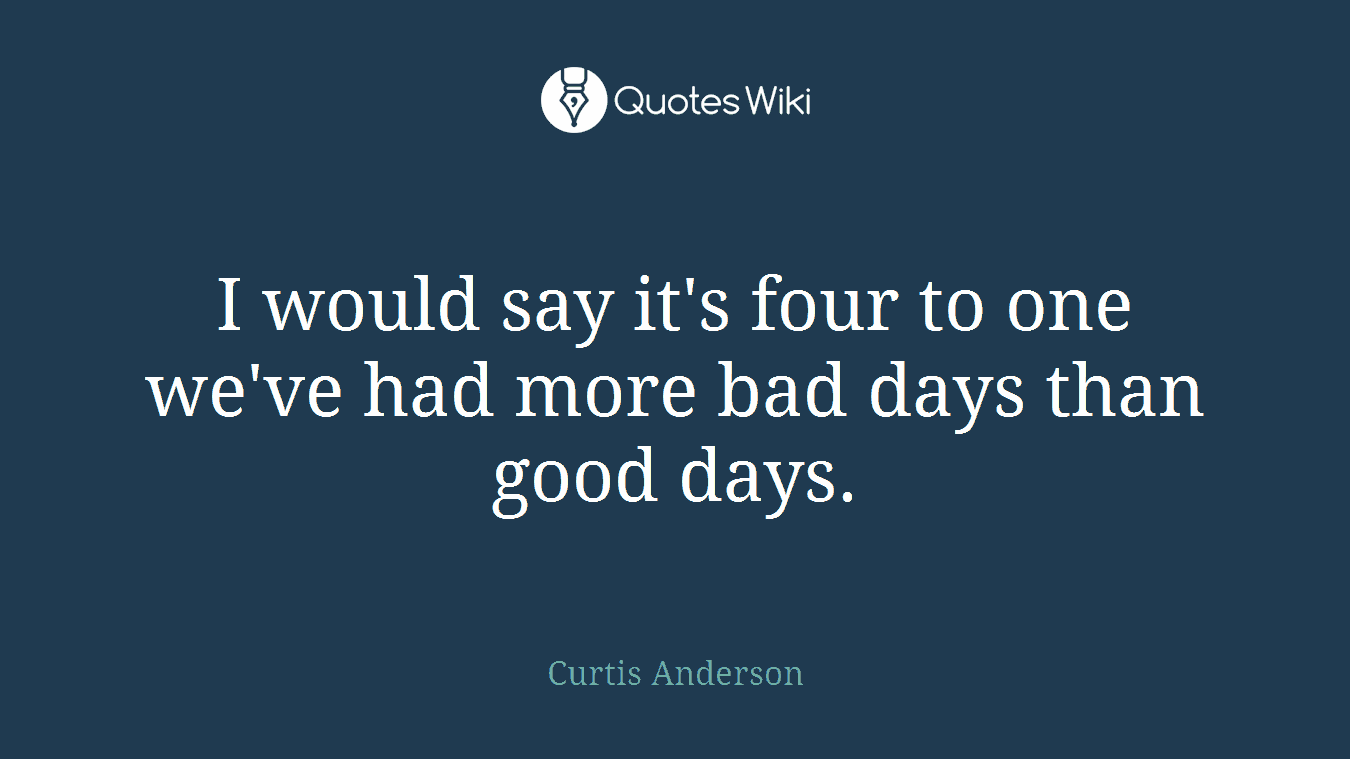 I would say it's four to one we've had more bad days than good days.