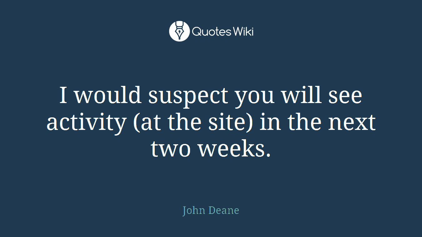 I would suspect you will see activity (at the site) in the next two weeks.