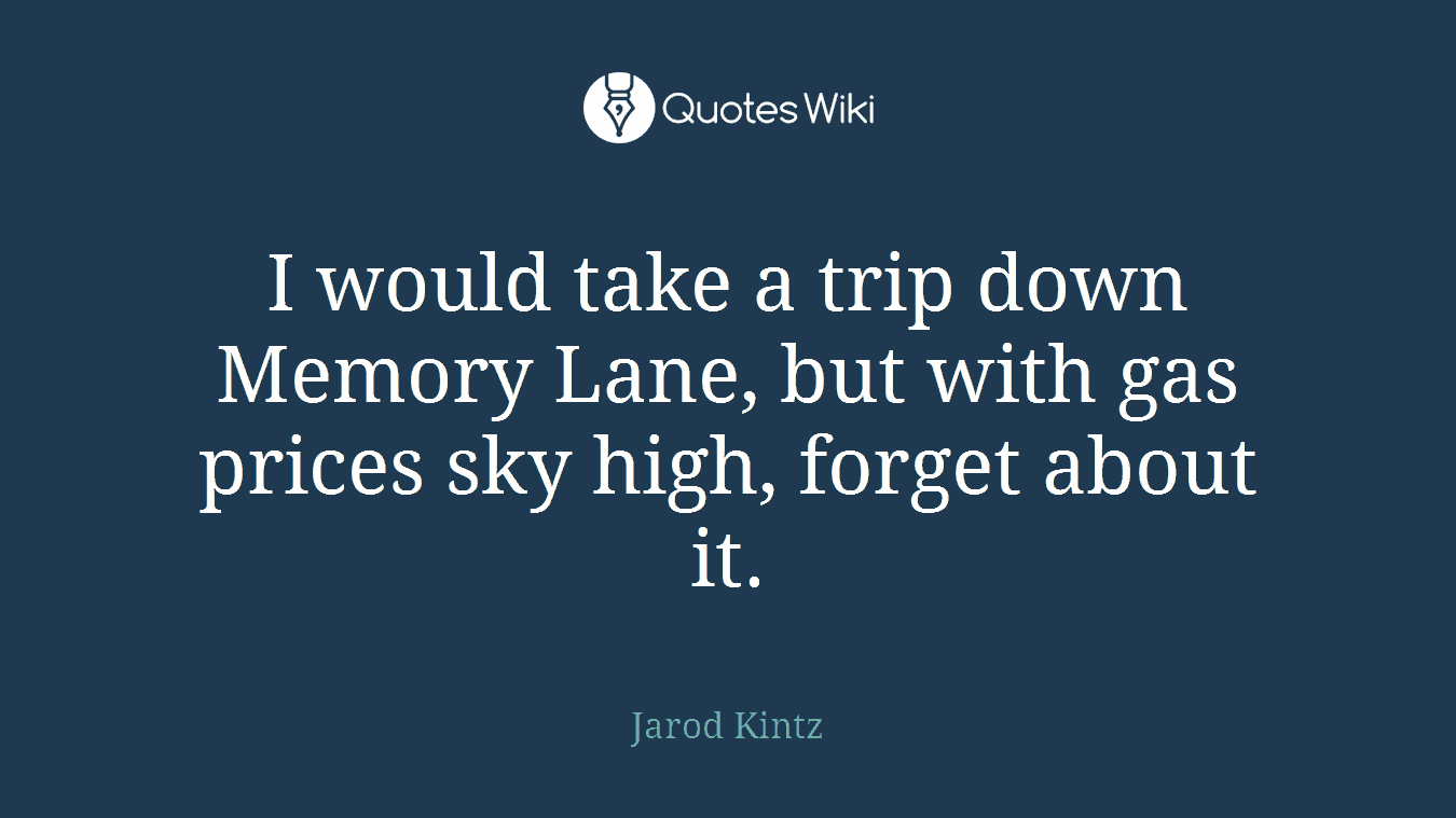 I would take a trip down Memory Lane, but with gas prices sky high, forget about it.