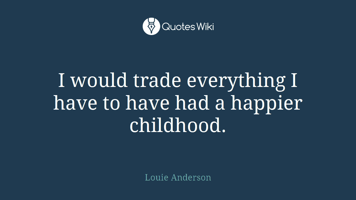 I would trade everything I have to have had a happier childhood.
