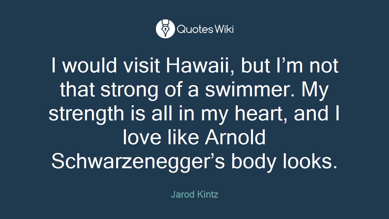 I would visit Hawaii, but I’m not that strong of a swimmer. My strength is all in my heart, and I love like Arnold Schwarzenegger’s body looks.