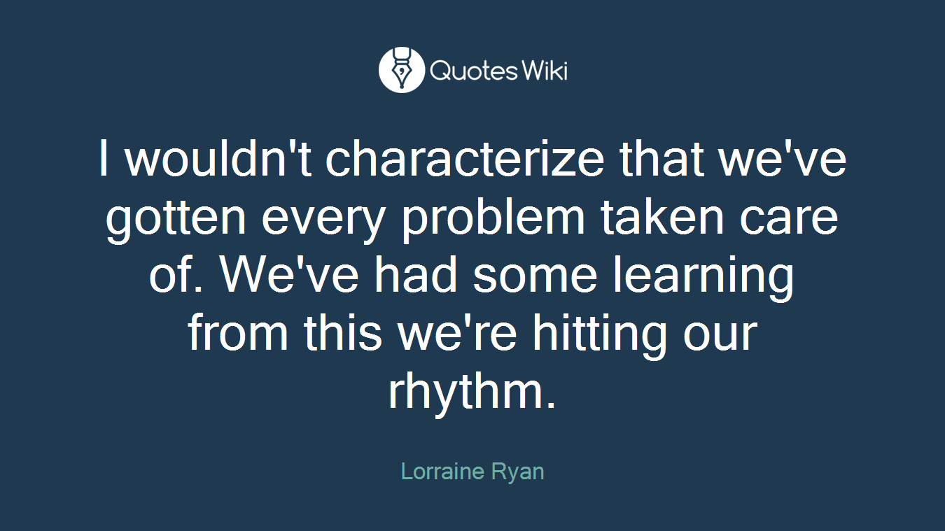 I wouldn't characterize that we've gotten every problem taken care of. We've had some learning from this we're hitting our rhythm.