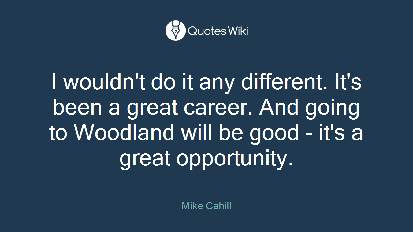 I wouldn't do it any different. It's been a great career. And going to Woodland will be good - it's a great opportunity.