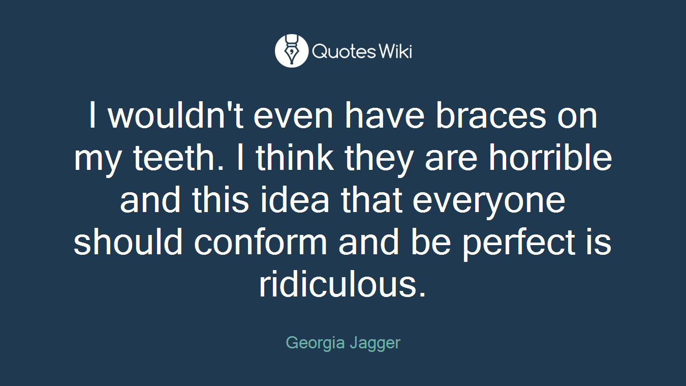 I wouldn't even have braces on my teeth. I think they are horrible and this idea that everyone should conform and be perfect is ridiculous.