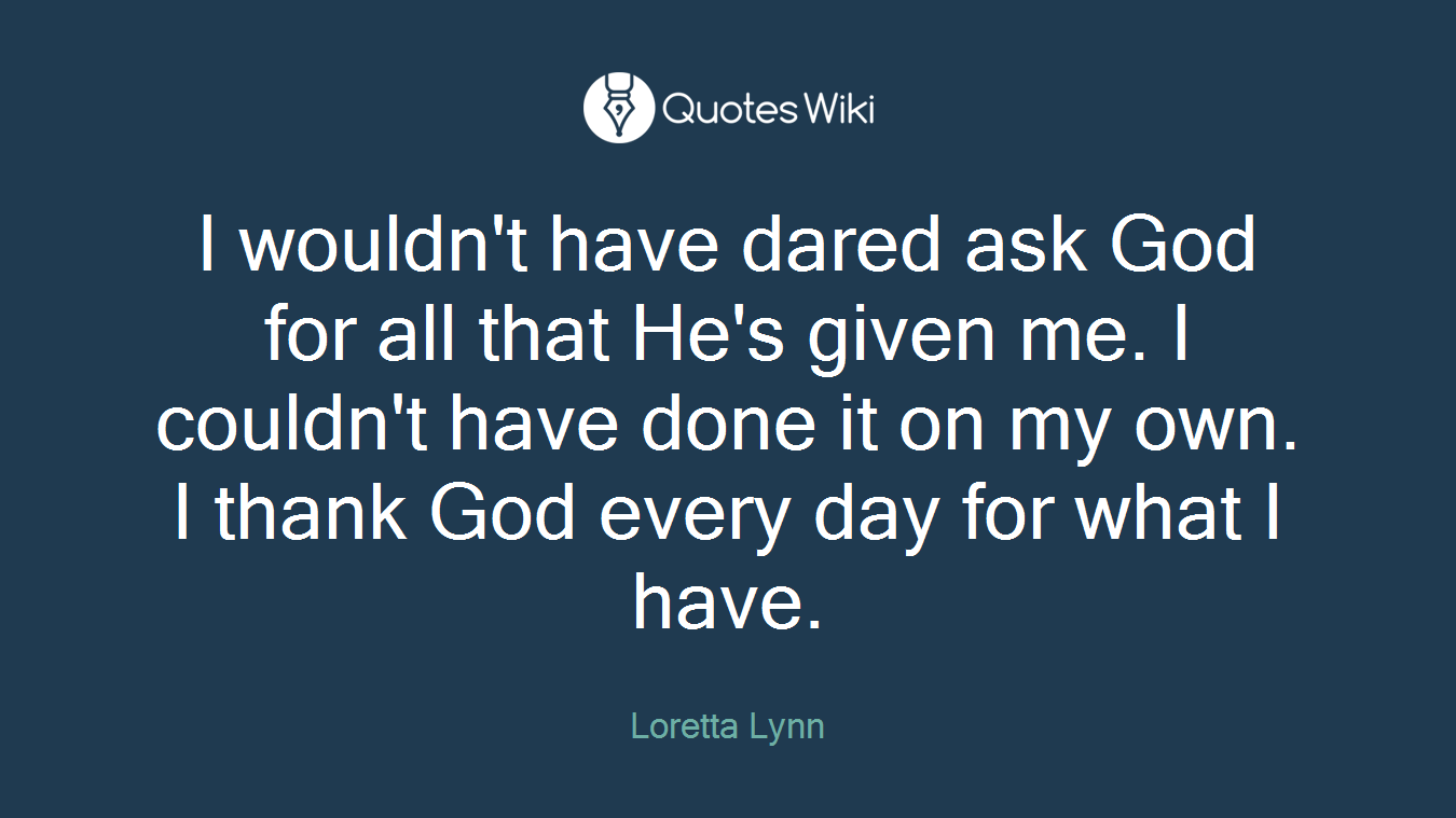 I wouldn't have dared ask God for all that He's given me. I couldn't have done it on my own. I thank God every day for what I have.