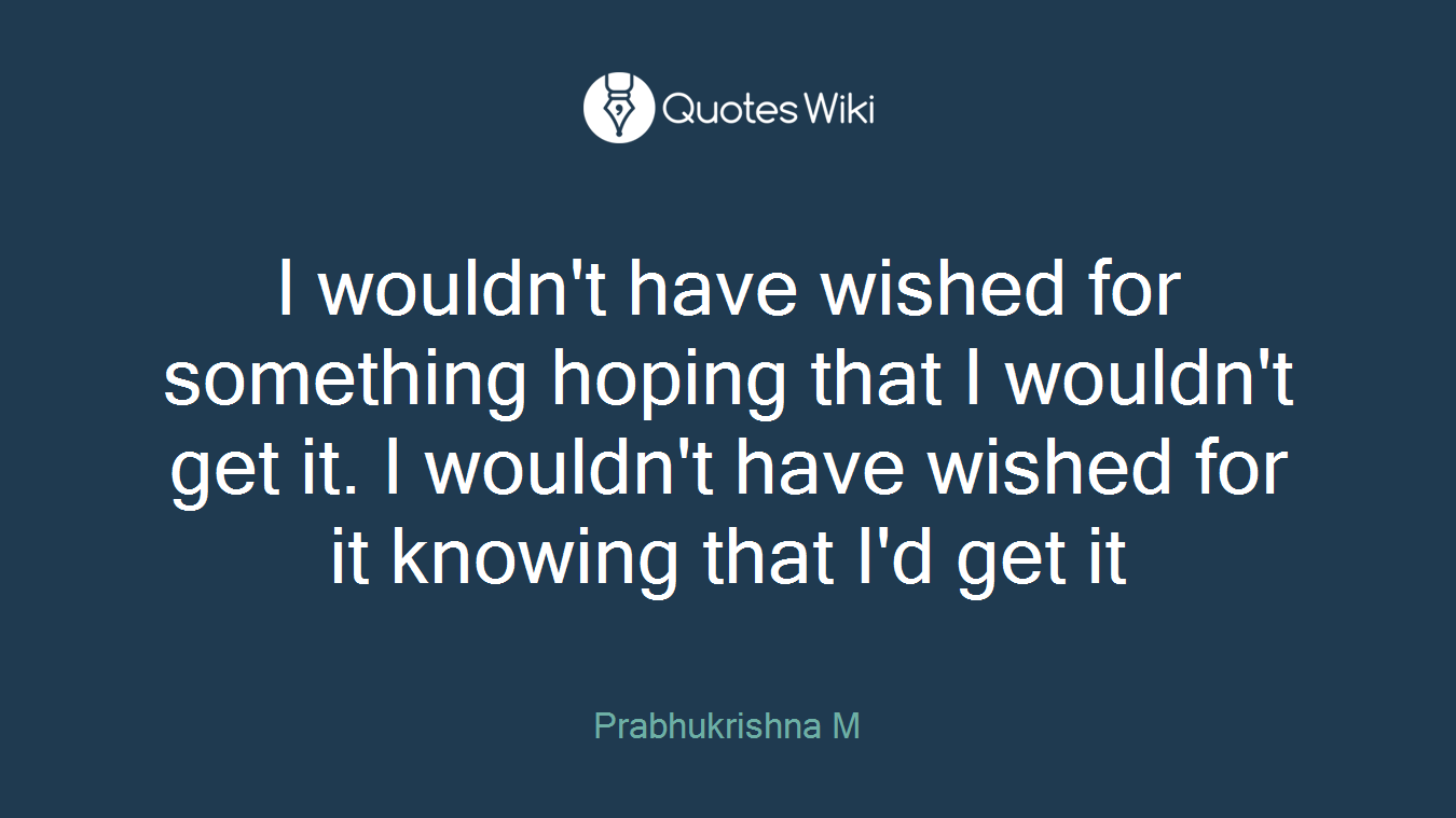 I wouldn't have wished for something hoping that I wouldn't get it. I wouldn't have wished for it knowing that I'd get it