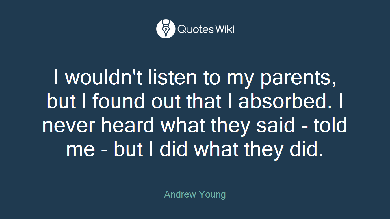 I wouldn't listen to my parents, but I found out that I absorbed. I never heard what they said - told me - but I did what they did.