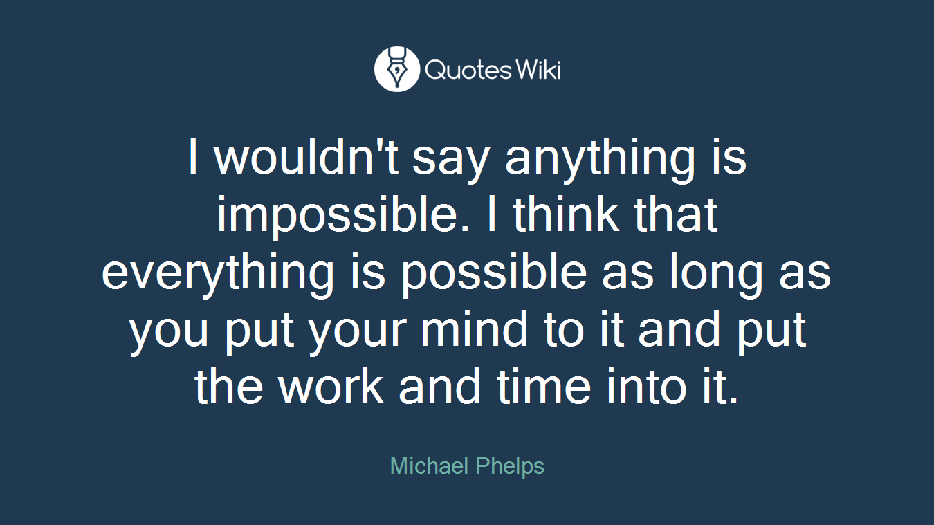 I wouldn't say anything is impossible. I think that everything is possible as long as you put your mind to it and put the work and time into it.