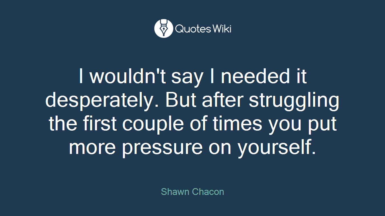 I wouldn't say I needed it desperately. But after struggling the first couple of times you put more pressure on yourself.