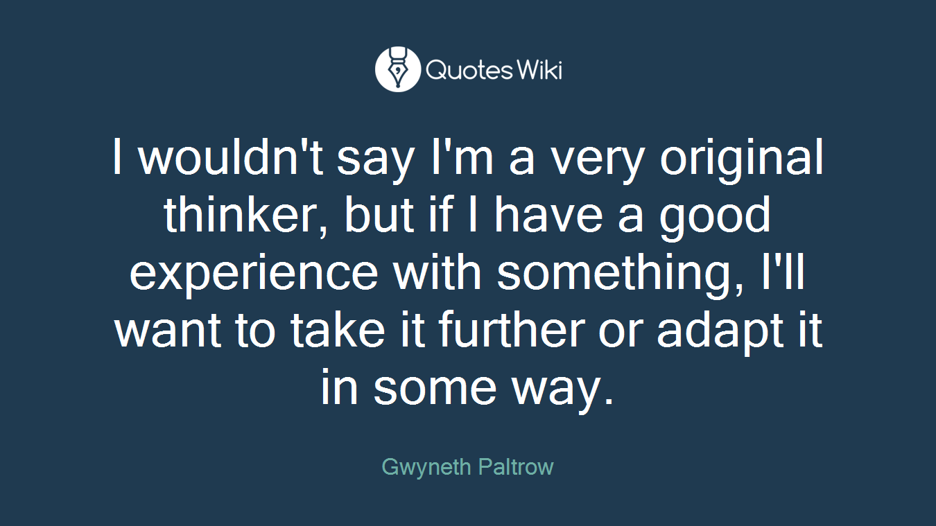 I wouldn't say I'm a very original thinker, but if I have a good experience with something, I'll want to take it further or adapt it in some way.