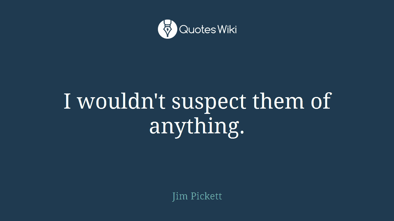 I wouldn't suspect them of anything.