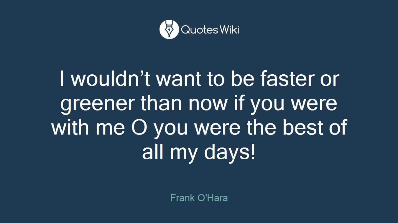 I wouldn’t want to be faster or greener than now if you were with me O you were the best of all my days!