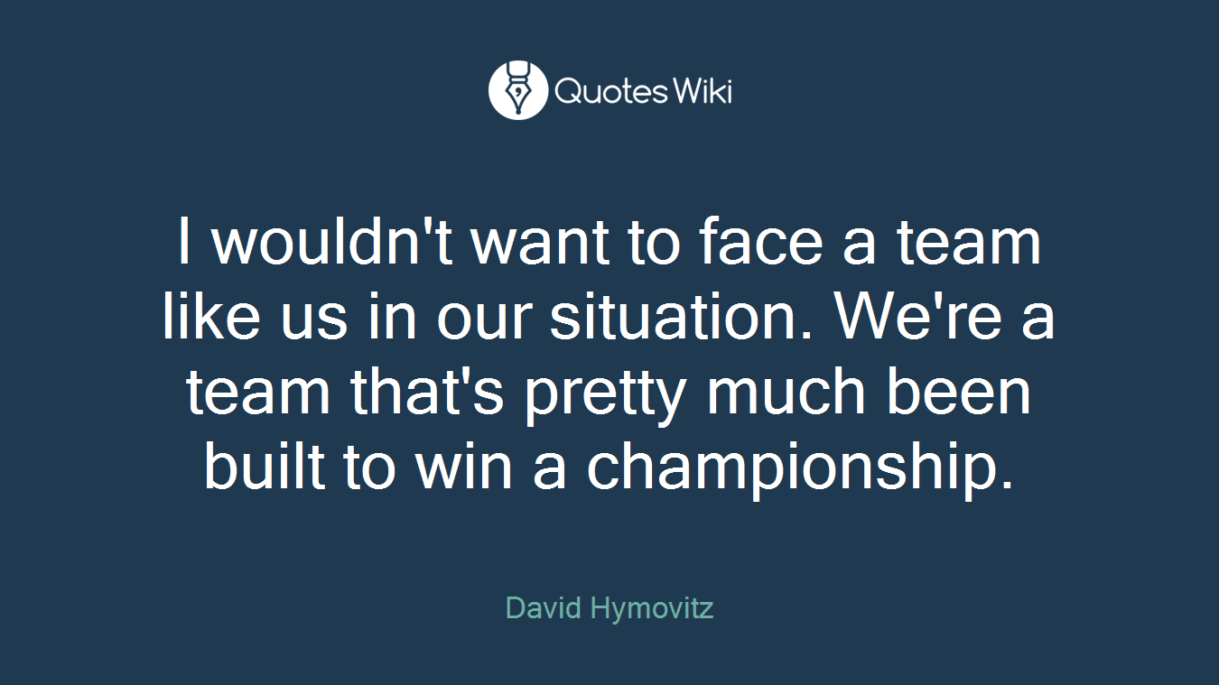 I wouldn't want to face a team like us in our situation. We're a team that's pretty much been built to win a championship.