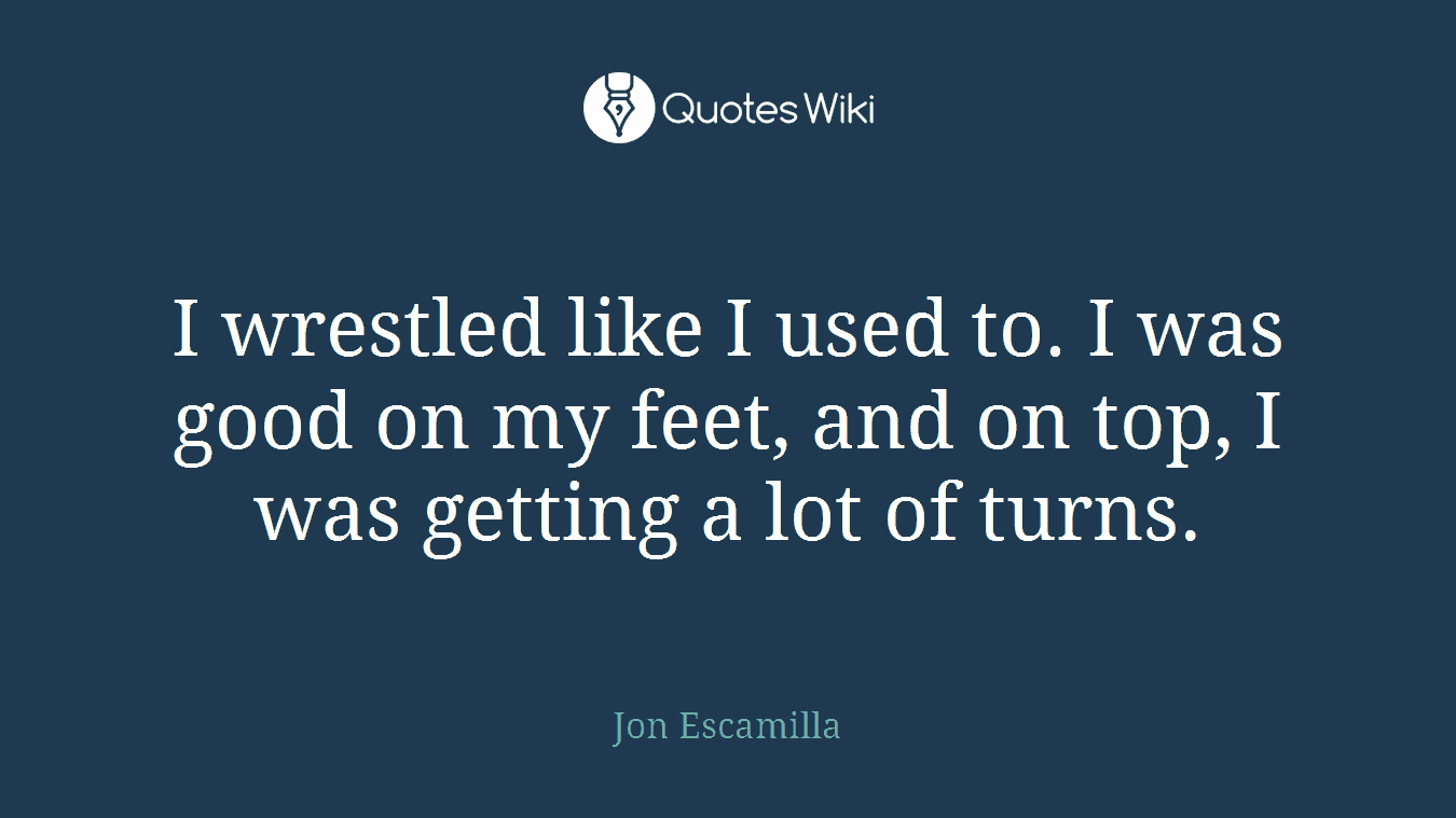 I wrestled like I used to. I was good on my feet, and on top, I was getting a lot of turns.