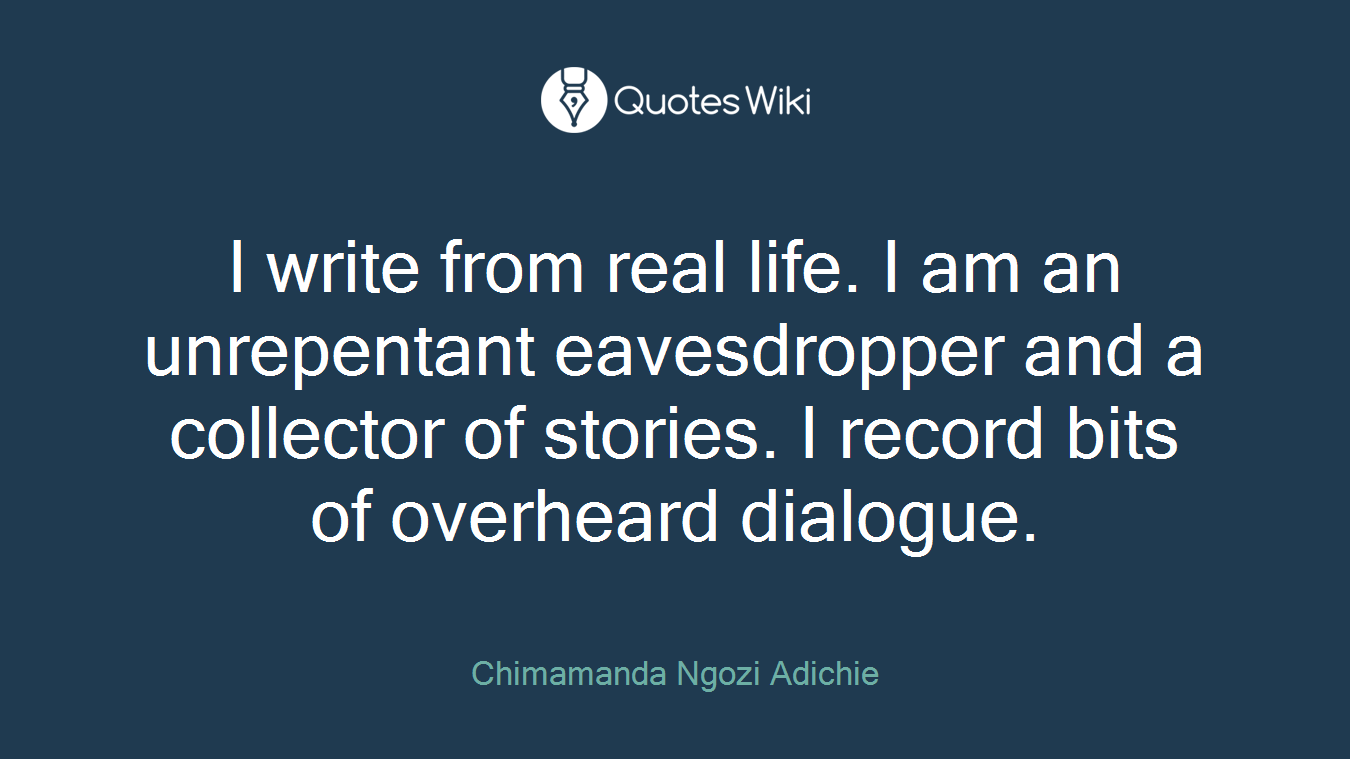 I write from real life. I am an unrepentant eavesdropper and a collector of stories. I record bits of overheard dialogue.