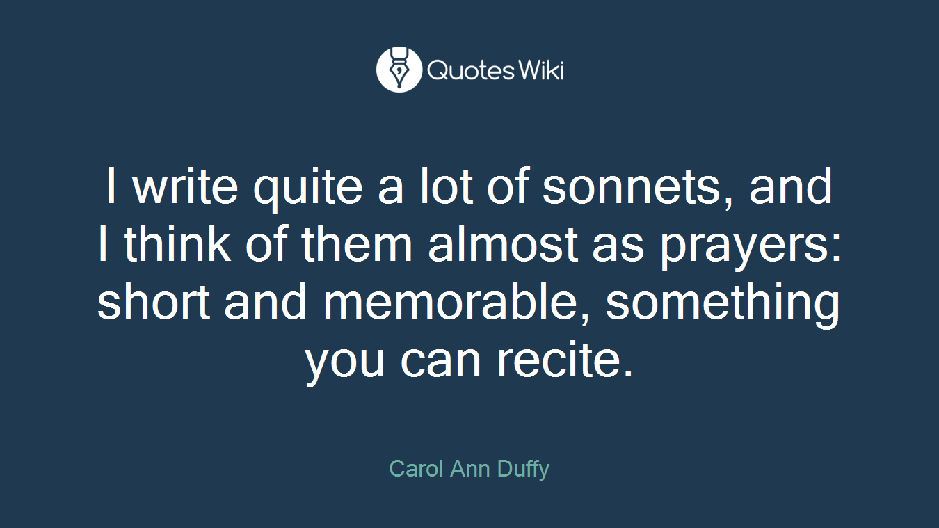 I write quite a lot of sonnets, and I think of them almost as prayers: short and memorable, something you can recite.