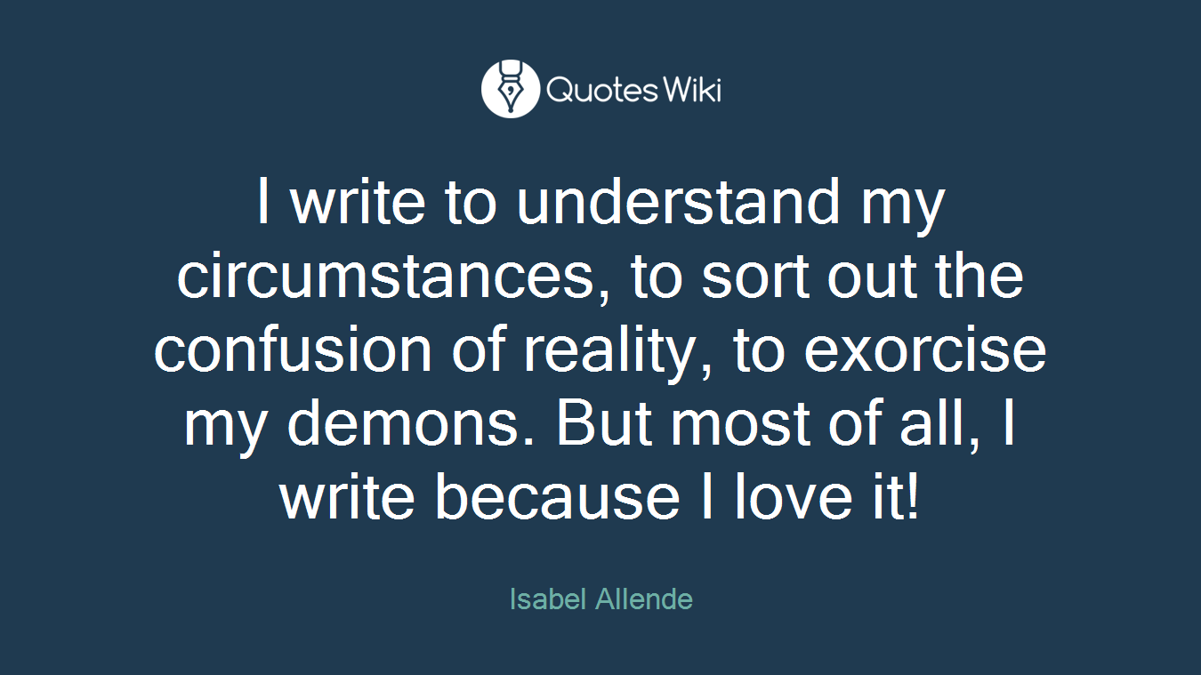 I write to understand my circumstances, to sort out the confusion of reality, to exorcise my demons. But most of all, I write because I love it!