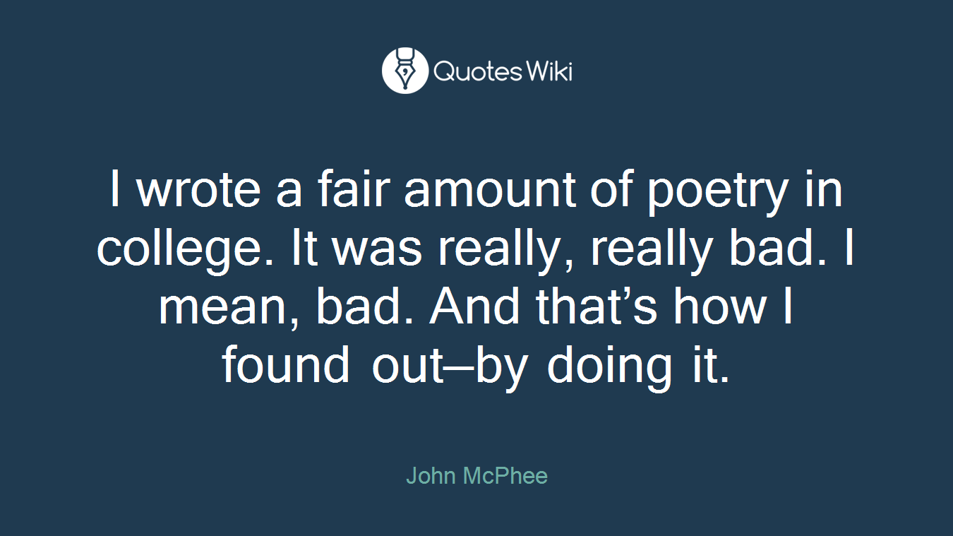 I wrote a fair amount of poetry in college. It was really, really bad. I mean, bad. And that’s how I found out—by doing it.