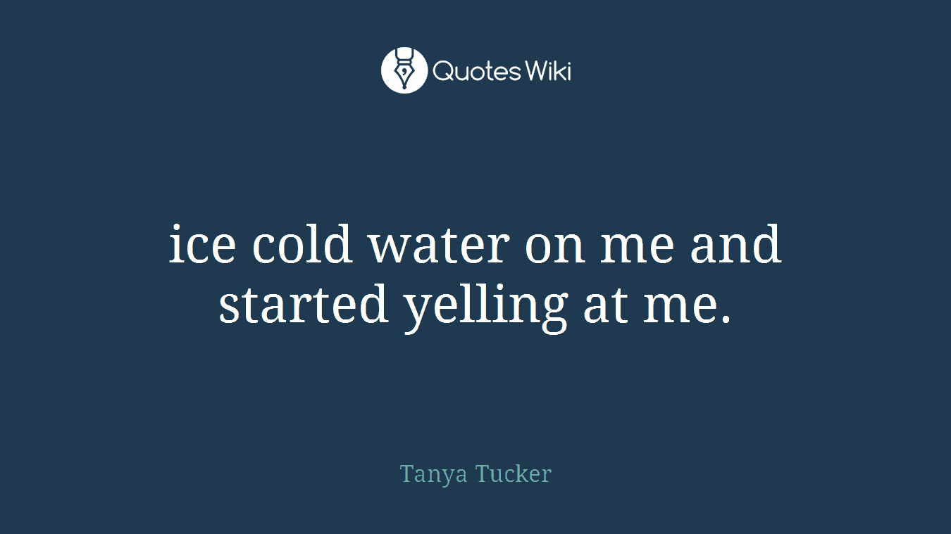 ice cold water on me and started yelling at me.