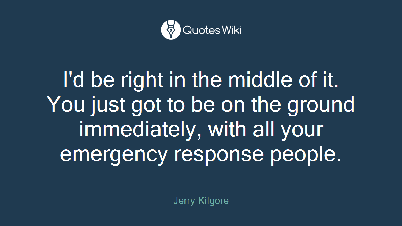 I'd be right in the middle of it. You just got to be on the ground immediately, with all your emergency response people.