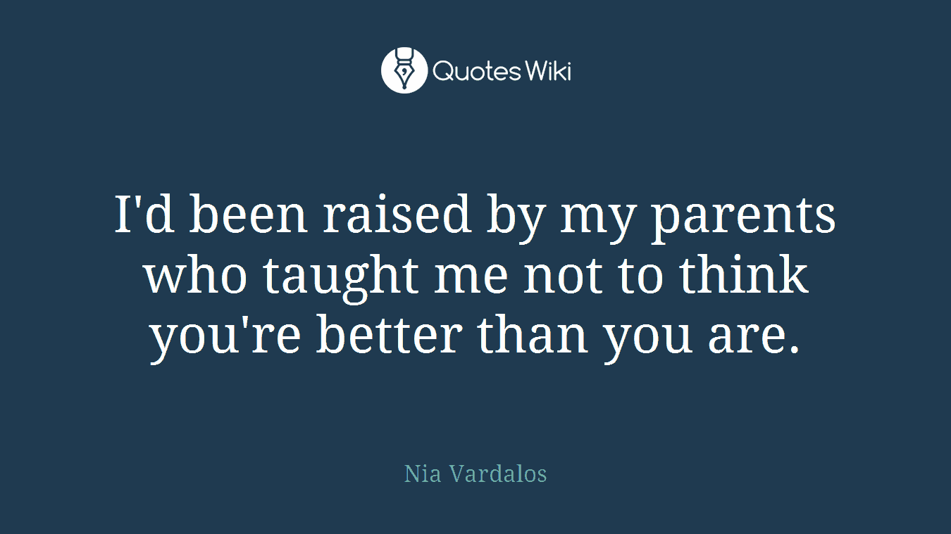 I'd been raised by my parents who taught me not to think you're better than you are.
