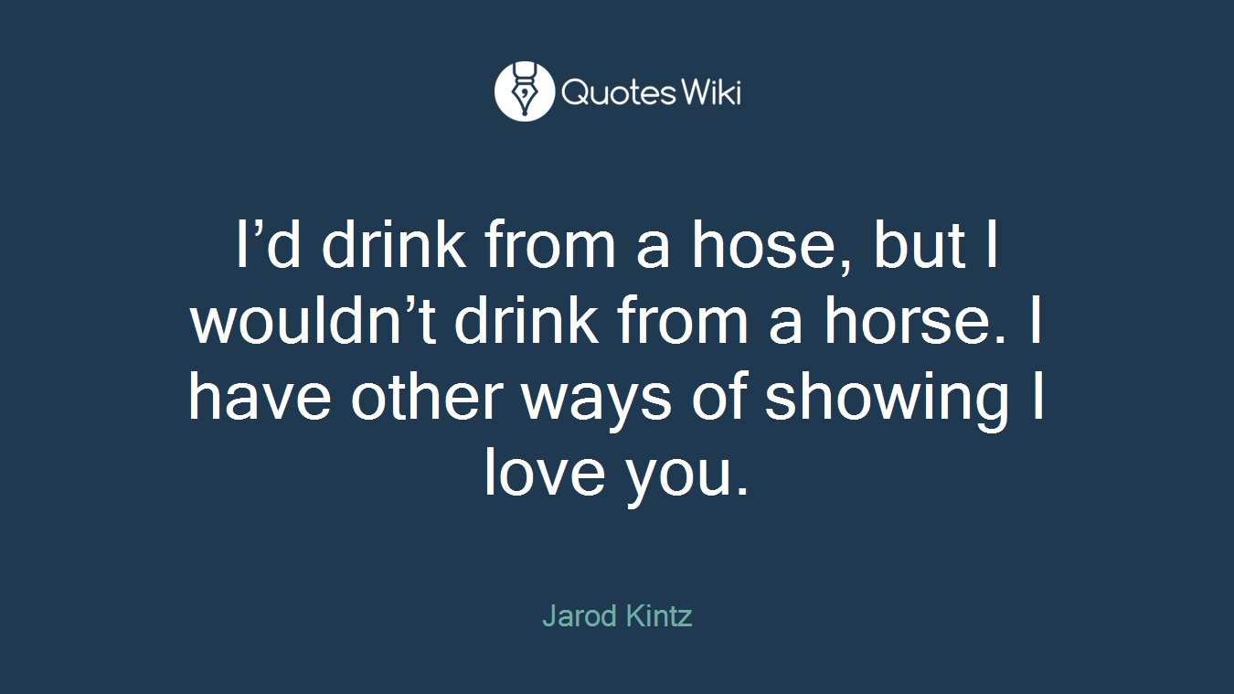 I’d drink from a hose, but I wouldn’t drink from a horse. I have other ways of showing I love you.