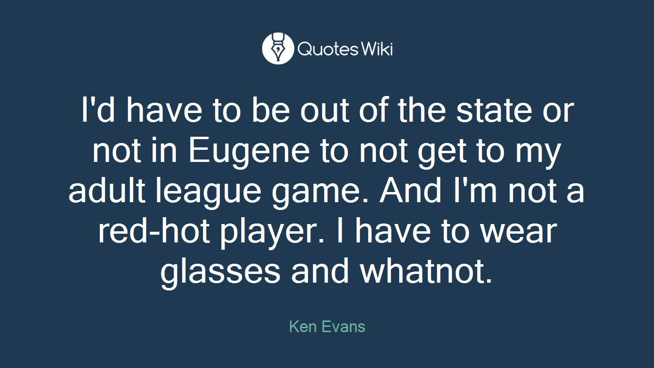 I'd have to be out of the state or not in Eugene to not get to my adult league game. And I'm not a red-hot player. I have to wear glasses and whatnot.