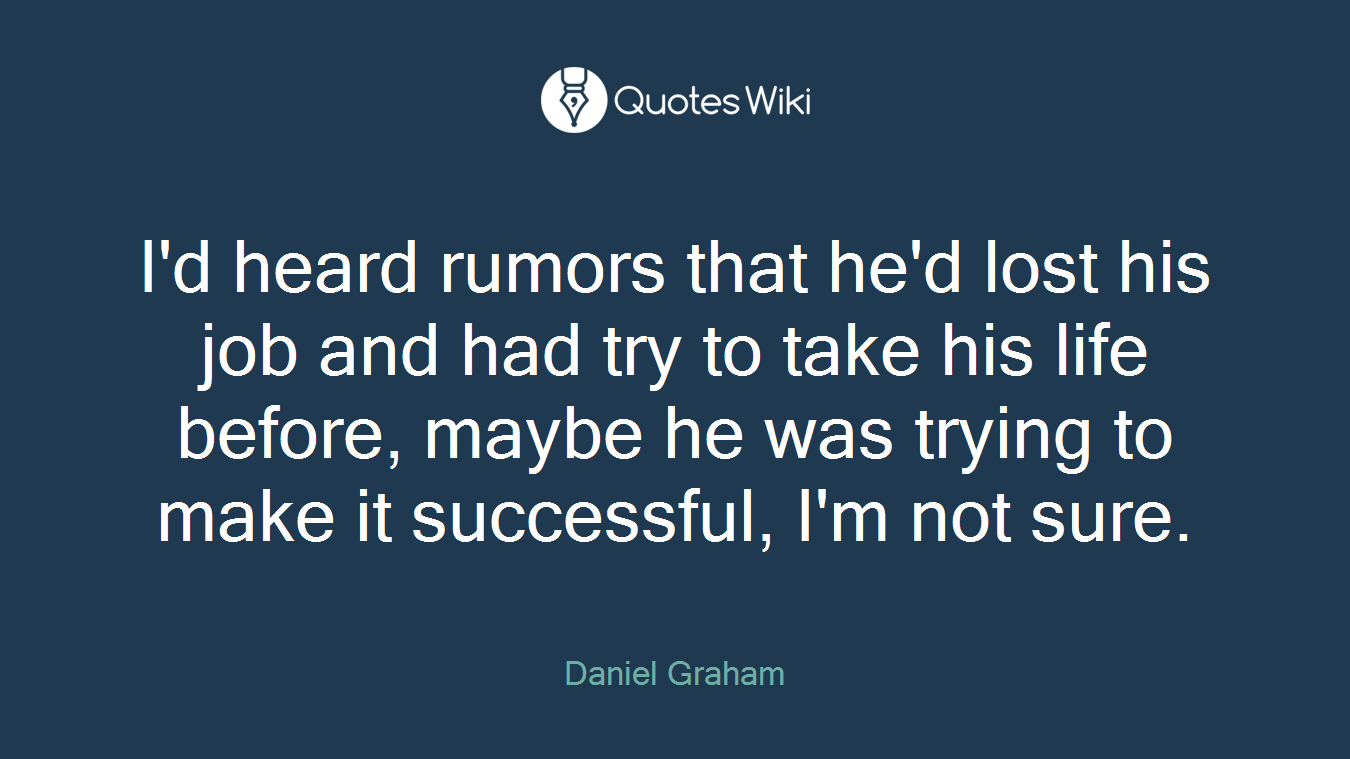 I'd heard rumors that he'd lost his job and had try to take his life before, maybe he was trying to make it successful, I'm not sure.