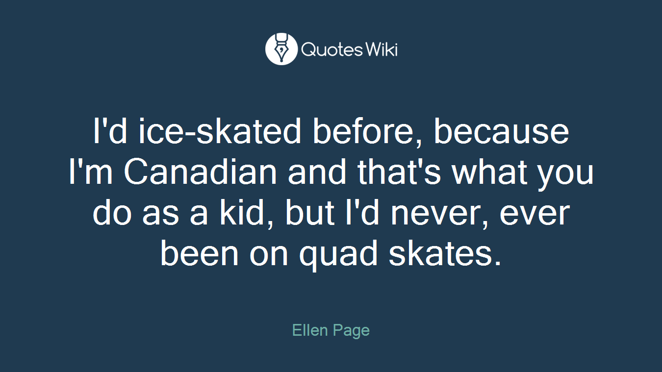 I'd ice-skated before, because I'm Canadian and that's what you do as a kid, but I'd never, ever been on quad skates.