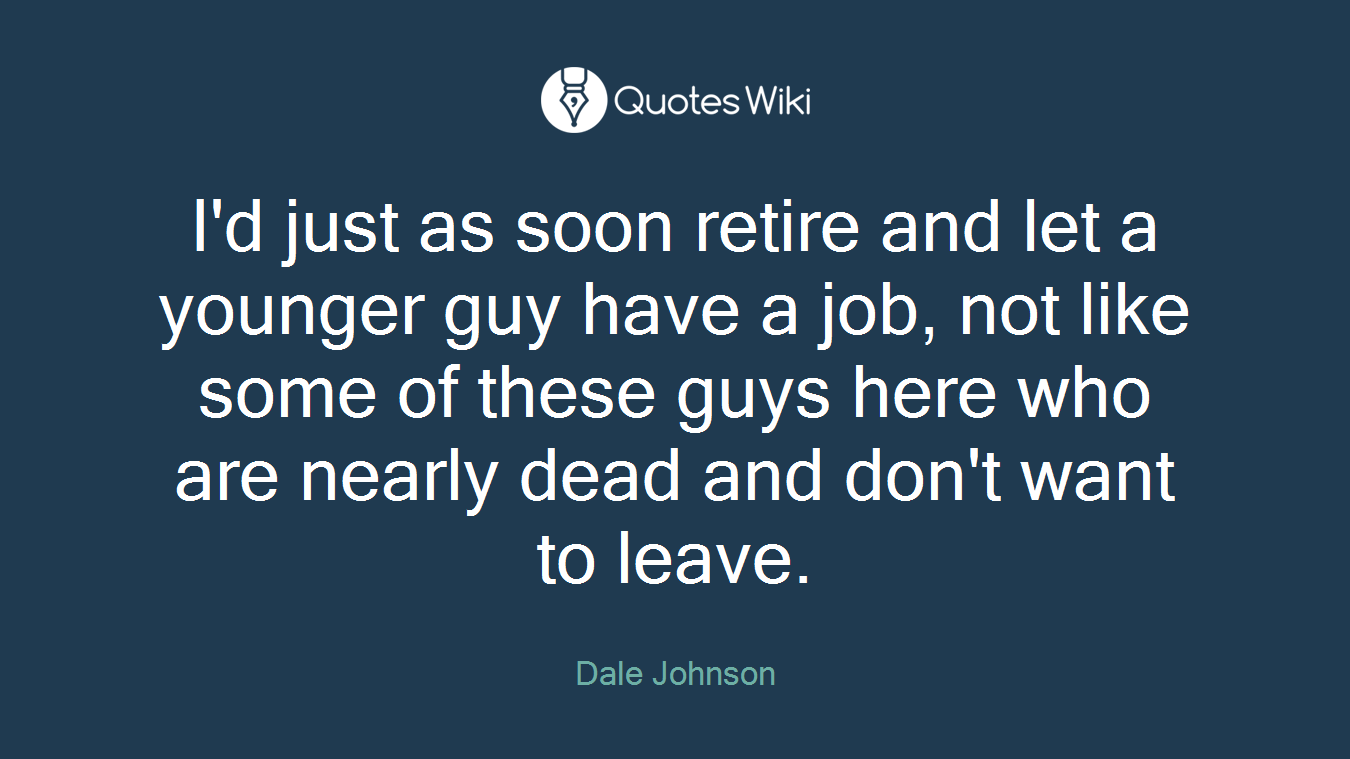 I'd just as soon retire and let a younger guy have a job, not like some of these guys here who are nearly dead and don't want to leave.