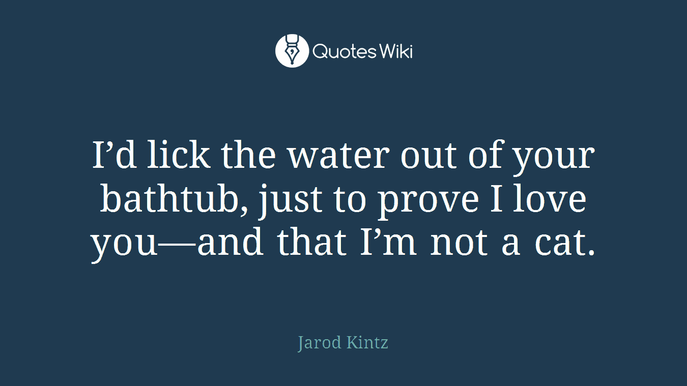 I’d lick the water out of your bathtub, just to prove I love you—and that I’m not a cat.