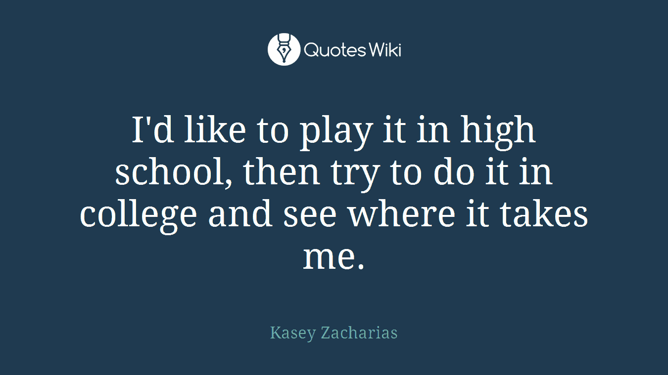 I'd like to play it in high school, then try to do it in college and see where it takes me.