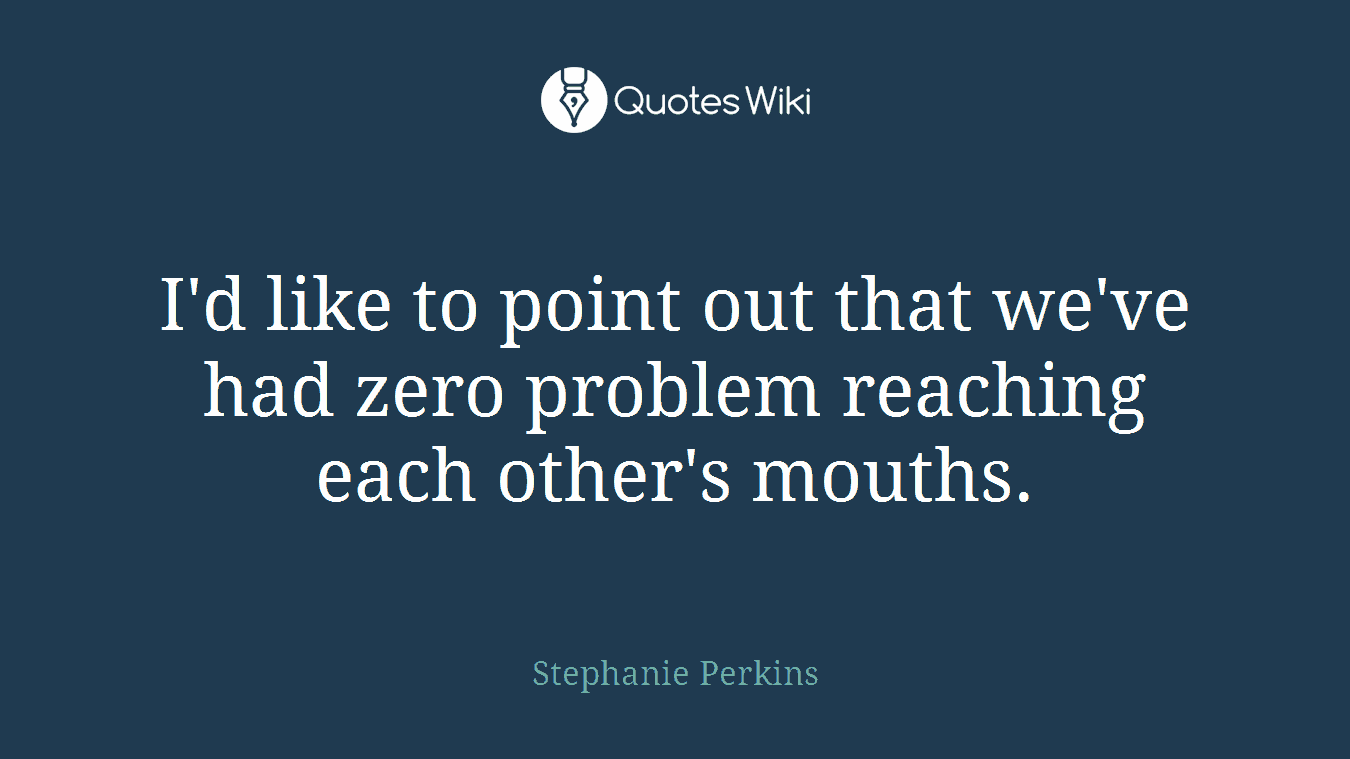 I'd like to point out that we've had zero problem reaching each other's mouths.