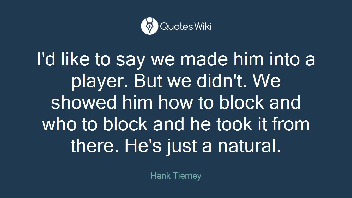 I'd like to say we made him into a player. But we didn't. We showed him how to block and who to block and he took it from there. He's just a natural.