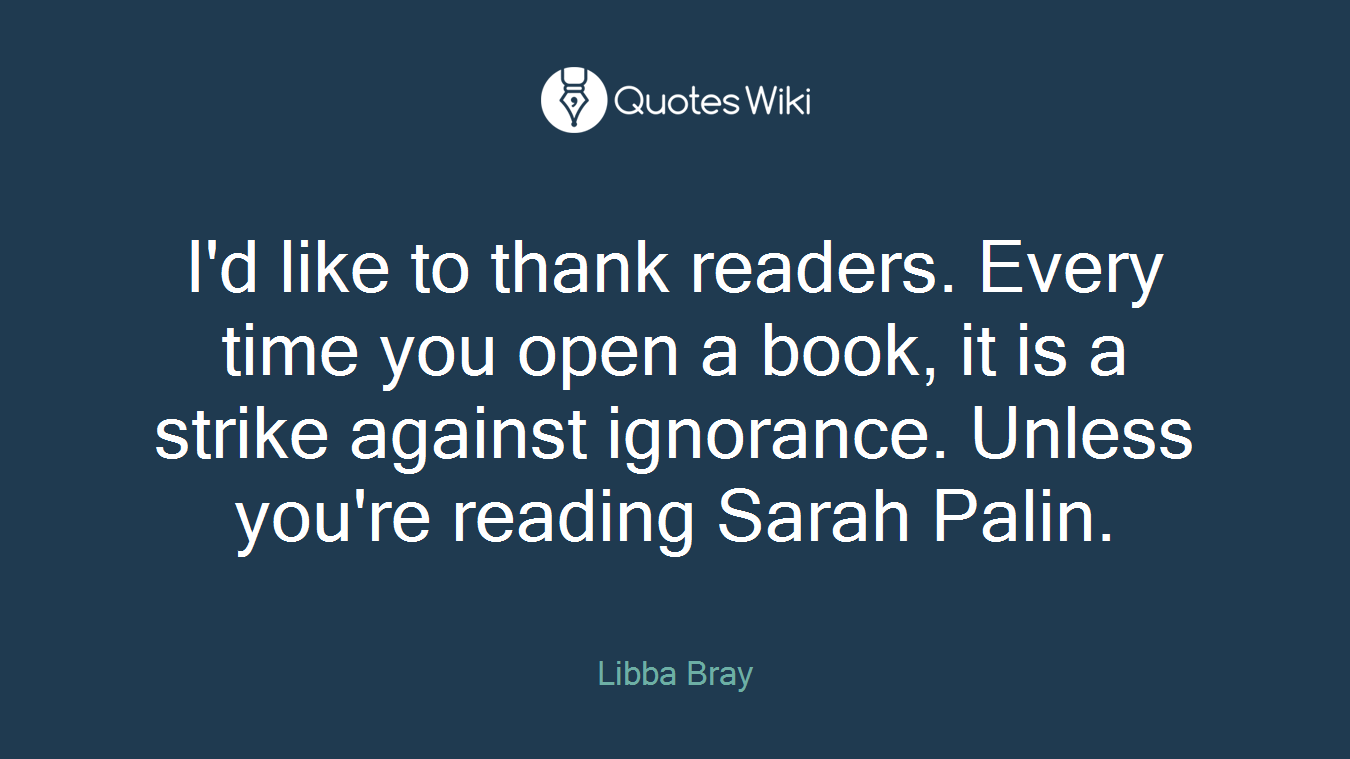 I'd like to thank readers. Every time you open a book, it is a strike against ignorance. Unless you're reading Sarah Palin.
