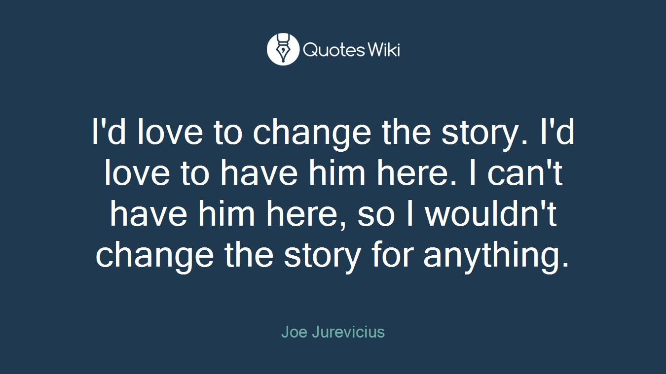 I'd love to change the story. I'd love to have him here. I can't have him here, so I wouldn't change the story for anything.