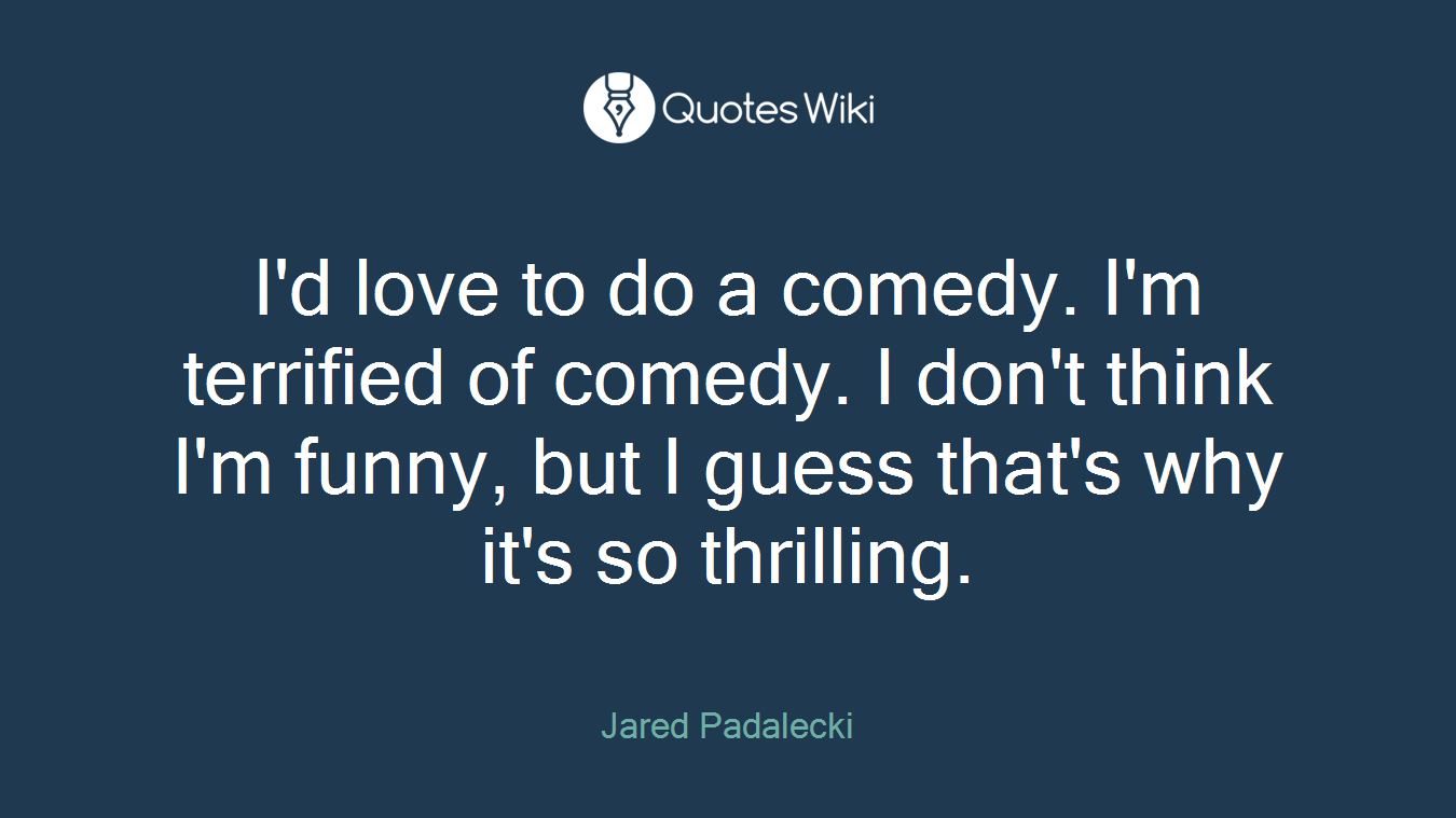 I'd love to do a comedy. I'm terrified of comedy. I don't think I'm funny, but I guess that's why it's so thrilling.