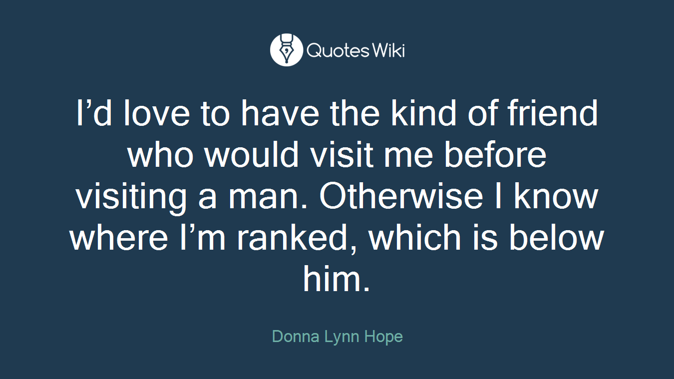 I’d love to have the kind of friend who would visit me before visiting a man. Otherwise I know where I’m ranked, which is below him.