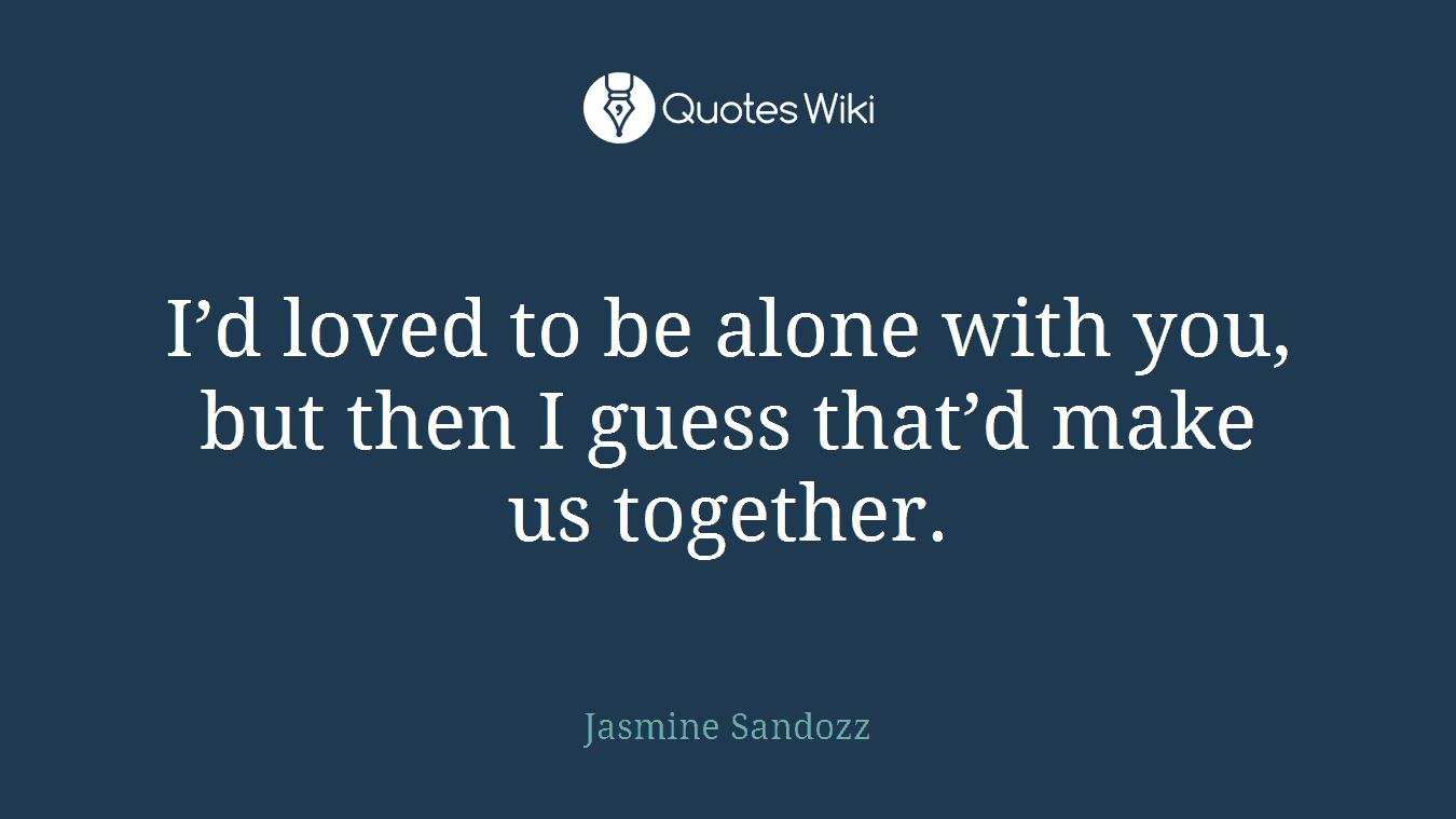 I’d loved to be alone with you, but then I guess that’d make us together.
